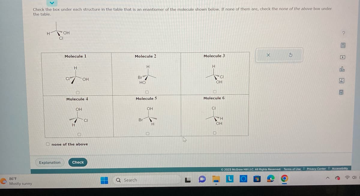 86°F
Mostly sunny
Check the box under each structure in the table that is an enantiomer of the molecule shown below. If none of them are, check the none of the above box under
the table.
H
"OH
CI
Molecule 1
Explanation
C/
H
Molecule 4
OH
OH
ww****
H
CI
0
Onone of the above
Check
Molecule 2
Br
HO
Q Search
Molecule 5
H
Bri
OH
0
*******
H
L
Molecule 3
H
***
'CI
OH
Molecule 6
CI
***H
Η
OH
0
X
5
OI
▶
allo
Ar
0
© 2023 McGraw Hill LLC. All Rights Reserved. Terms of Use | Privacy Center Accessibility
L