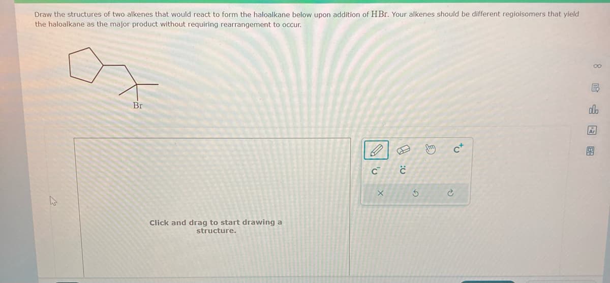 Draw the structures of two alkenes that would react to form the haloalkane below upon addition of HBr. Your alkenes should be different regioisomers that yield
the haloalkane as the major product without requiring rearrangement to occur.
Br
Click and drag to start drawing a
structure.
C с
X
5
diy C+
B
olo
Ar
图