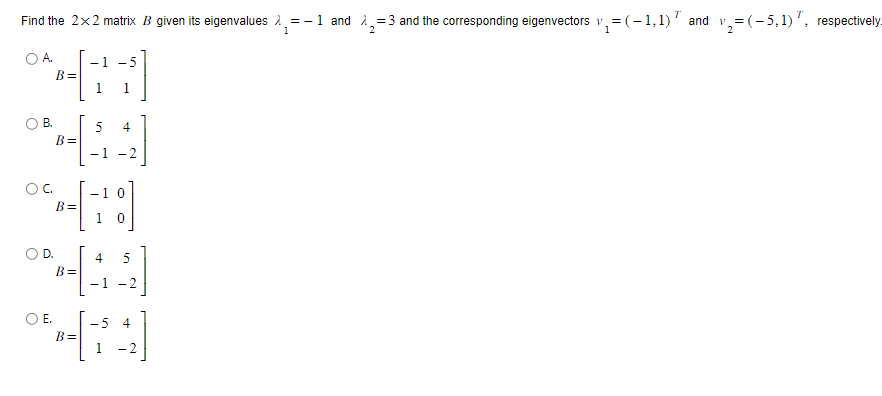 Find the 2x2 matrix B given its eigenvalues=- - 1 and ₂ = 3 and the corresponding eigenvectors v₁ = =(-1,1)” and v₂=(-5,1), respectively.
2
1
OA.
B.
OC.
D.
B=
E.
B=
B=
-1 -5
1
B=
5
4
5
H[19]
B=
-1 -2
4
-1 0
1 0
-5 4
1 -
1