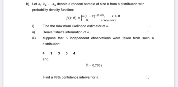 b) Let X₁, X₂,..., X, denote a random sample of size n from a distribution with
probability density function:
i)
ii)
iii)
f(x; 0) = {0(1-x)(¹+0),
Find the maximum likelihood estimator of 0.
Derive fisher's information of 0.
suppose that 5 independent observations were taken from such a
distribution:
4 1 3 5 4
and
0 = 0.7052
Find a 99% confidence interval for 0.
x>0
elsewhere
D