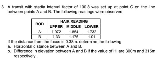 3. A transit with stadia interval factor of 100.8 was set up at point C on the line
between points A and B. The following readings were observed
HAIR READING
ROD
UPPER MIDDLE LOWER
A
1.972
1.854
1.732
1.01
1.33
If the distance from the focus is 0.38m. determine the following
B
1.175
a. Horizontal distance between A and B.
b. Difference in elevation between A and B if the value of HI are 300m and 315m
respectively.
