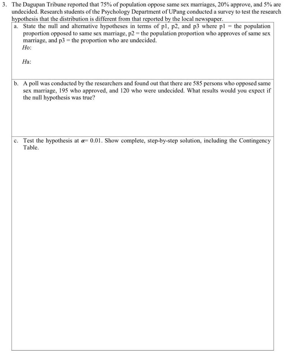 3. The Dagupan Tribune reported that 75% of population oppose same sex marriages, 20% approve, and 5% are
undecided. Research students of the Psychology Department of UPang conducted a survey to test the research
hypothesis that the distribution is different from that reported by the local newspaper.
a. State the null and alternative hypotheses in terms of pl, p2, and p3 where pl = the population
proportion opposed to same sex marriage, p2 = the population proportion who approves of same sex
marriage, and p3 the proportion who are undecided.
Но:
На:
b. A poll was conducted by the researchers and found out that there are 585 persons who opposed same
sex marriage, 195 who approved, and 120 who were undecided. What results would you expect if
the null hypothesis was true?
c. Test the hypothesis at a= 0.01. Show complete, step-by-step solution, including the Contingency
Table.
