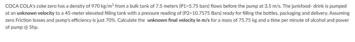 COCA COLA's coke zero has a density of 970 kg/m3 from a bulk tank of 7.5 meters (P1-5.75 bars) flows before the pump at 3.5 m/s. The junkfood- drink is pumped
at an unknown velocity to a 45-meter elevated filling tank with a pressure reading of (P2-10.7575 Bars) ready for filling the bottles, packaging and delivery. Assuming
zero Friction losses and pump's efficiency is just 70%. Calculate the unknown final velocity in m/s for a mass of 75.75 kg and a time per minute of alcohol and power
of pump @ 5hp.
