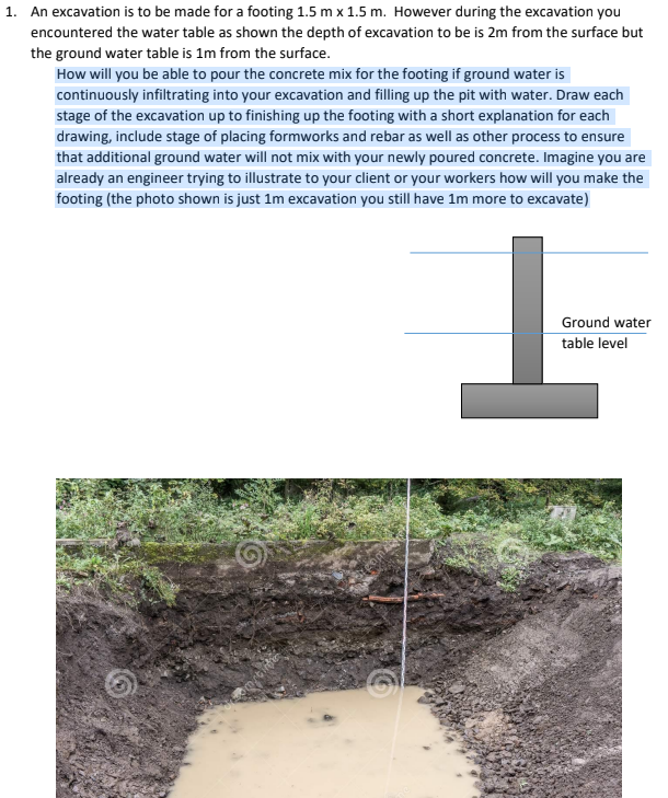 1. An excavation is to be made for a footing 1.5 m x 1.5 m. However during the excavation you
encountered the water table as shown the depth of excavation to be is 2m from the surface but
the ground water table is 1m from the surface.
How will you be able to pour the concrete mix for the footing if ground water is
continuously infiltrating into your excavation and filling up the pit with water. Draw each
stage of the excavation up to finishing up the footing with a short explanation for each
drawing, include stage of placing formworks and rebar as well as other process to ensure
that additional ground water will not mix with your newly poured concrete. Imagine you are
already an engineer trying to illustrate to your client or your workers how will you make the
footing (the photo shown is just 1m excavation you still have 1m more to excavate)
Ground water
table level
