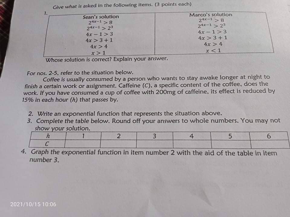 Give what is asked in the following items. (3 points each)
1.
Sean's solution
24x-1 > 8
24x-1 > 23
4x – 1> 3
Marco's solution
2*x-1 > 8
24x-1 > 23
4x - 1>3
4x > 3+1
4x > 3 +1
4x > 4
4x > 4
x<1
x > 1
Whose solution is correct? Explain your answer.
For nos. 2-5, refer to the situation below.
Coffee is usually consumed by a person who wants to stay awake longer at night to
finish a certain work or assignment. Caffeine (C), a specific content of the coffee, does the
work. If you have consumed a cup of coffee with 200mg of caffeine, its effect is reduced by
15% in each hour (h) that passes by.
2. Write an exponential function that represents the situation above.
3. Complete the table below. Round off your answers to whole numbers. You may not
show your solution.
1
3.
4
6.
C
4. Graph the exponential function in item number 2 with the aid of the table in item
number 3.
2021/10/15 10:06
