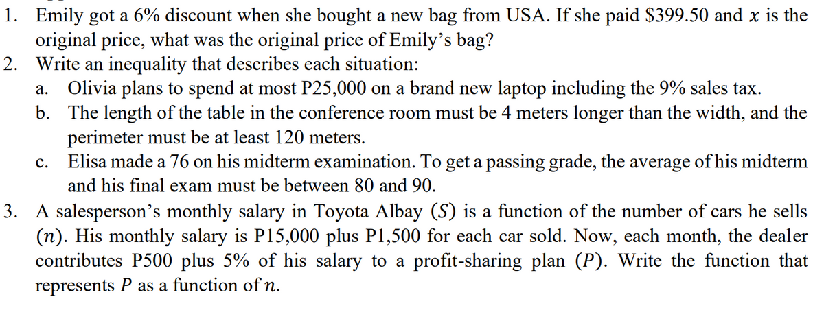 1. Emily got a 6% discount when she bought a new bag from USA. If she paid $399.50 and x is the
original price, what was the original price of Emily's bag?
2. Write an inequality that describes each situation:
Olivia plans to spend at most P25,000 on a brand new laptop including the 9% sales tax.
b. The length of the table in the conference room must be 4 meters longer than the width, and the
perimeter must be at least 120 meters.
Elisa made a 76 on his midterm examination. To get a passing grade, the average of his midterm
а.
с.
and his final exam must be between 80 and 90.
3. A salesperson's monthly salary in Toyota Albay (S) is a function of the number of cars he sells
(n). His monthly salary is P15,000 plus P1,500 for each car sold. Now, each month, the dealer
contributes P500 plus 5% of his salary to a profit-sharing plan (P). Write the function that
represents P as a function of n.

