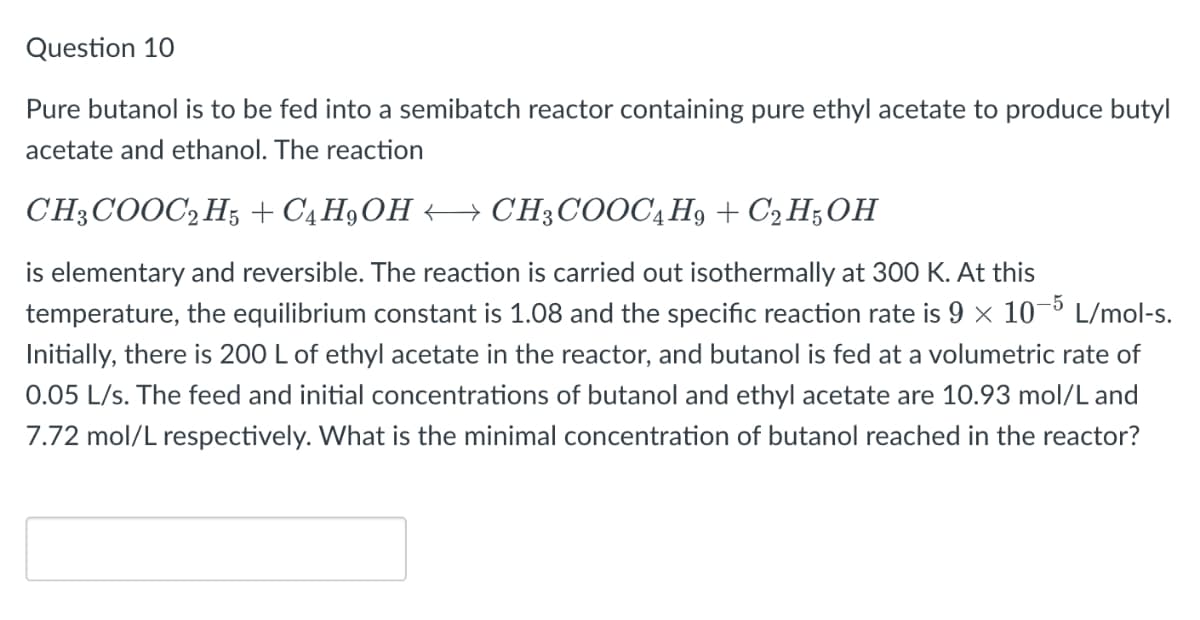 Question 10
Pure butanol is to be fed into a semibatch reactor containing pure ethyl acetate to produce butyl
acetate and ethanol. The reaction
CH3COOC2H5 + C4 H9OH
CH3COOC4H9 + C2H5OH
is elementary and reversible. The reaction is carried out isothermally at 300 K. At this
temperature, the equilibrium constant is 1.08 and the specific reaction rate is 9 × 10-5 L/mol-s.
Initially, there is 200 L of ethyl acetate in the reactor, and butanol is fed at a volumetric rate of
0.05 L/s. The feed and initial concentrations of butanol and ethyl acetate are 10.93 mol/L and
7.72 mol/L respectively. What is the minimal concentration of butanol reached in the reactor?