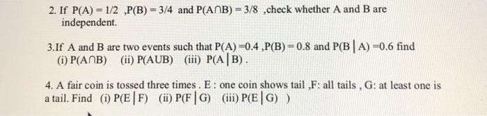 2. If P(A) = 1/2 ,P(B) = 3/4 and P(ANB) = 3/8 ,check whether A and B are
independent.
3.If A and B are two events such that P(A) =0.4 ,P(B) = 0.8 and P(B|A) =0.6 find
(i) P(ANB) (ii) P(AUB) (iii) P(A |B).
4. A fair coin is tossed three times. E : one coin shows tail ,F: all tails , G: at least one is
a tail. Find (i) P(E|F) (i) P(F|G) (ii) P(E|G) )
