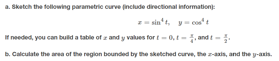 a. Sketch the following parametric curve (include directional information):
x = sin t,
= cos“ t
If needed, you can build a table of x and y values for t = 0, t = 7, and t = 5.
2
b. Calculate the area of the region bounded by the sketched curve, the -axis, and the y-axis.
