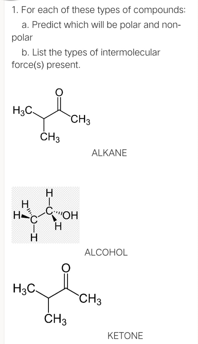 1. For each of these types of compounds:
a. Predict which will be polar and non-
polar
b. List the types of intermolecular
force(s) present.
H3C.
CH3
ČH3
ALKANE
H
COH
H
ALCOHOL
H3C.
CH3
ČH3
ΚΕΤΟNE
I-U
CIH
I
