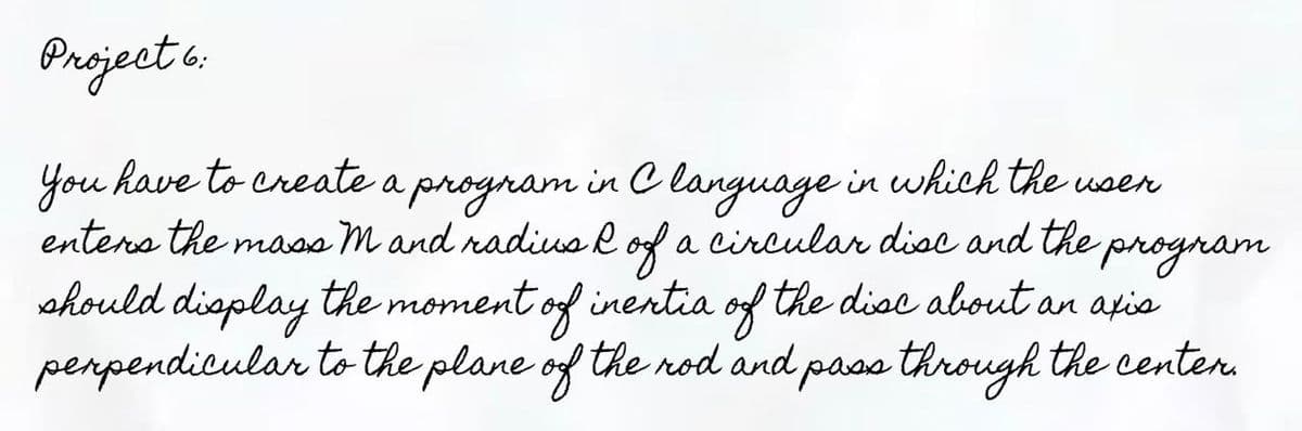 Pnoject o.
you have to create a program in C language in which the wsen
enters the maas M and radius R of a circular disc and the program
should display the moment of inentia of the disc about an afia
perpendicular tothe plane of the rod and pass through the centen.
