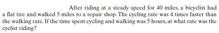 After riding at a steady speed for 40 miles, a bicyclist had
a flat tire and walked 5 miles to a repair shop. The cycling rate was 4 times faster than
the walking rate. If the time spent cycling and walking was 5 hours, at what rate was the
cyclist riding?
