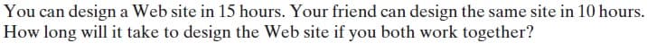 You can design a Web site in 15 hours. Your friend can design the same site in 10 hours.
How long will it take to design the Web site if you both work together?
