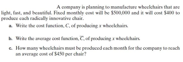 A company is planning to manufacture wheelchairs that are
light, fast, and beautiful. Fixed monthly cost will be $500,000 and it will cost $400 to
produce each radically innovative chair.
a. Write the cost function, C, of producing x wheelchairs.
b. Write the average cost function, C, of producing x wheelchairs.
c. How many wheelchairs must be produced each month for the company to reach
an average cost of $450 per chair?
