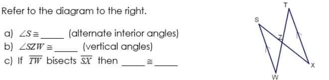 Refer to the diagram to the right.
a) ZS=
(alternate interior angles)
(vertical angles)
b) ZSZW =
c) If TW bisects SX then
