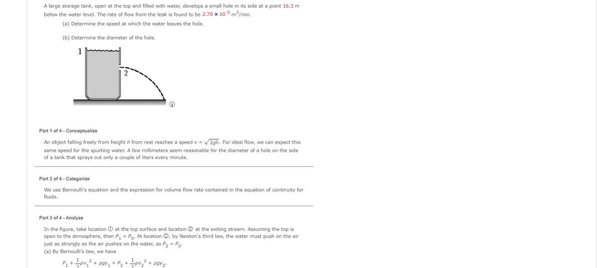 A large storage tank, open at the top and filled with water, develops a small hole in its side at a point 16.3 m
below the water level. The rate of flow from the leak is found to be 2.70 x 103 m3/min.
(a) Determine the speed at which the water leaves the hole.
(b) Determine the diameter of the hole.
1
Part 1 of 4 - Conceptualize
An object falling freely from height h from rest reaches a speed v = V 2gh. For ideal flow, we can expect this
same speed for the spurting water. A few millimeters seem reasonable for the diameter of a hole on the side
of a tank that sprays out only a couple of liters every minute.
Part 2 of 4 - Categorize
We use Bernoulli's equation and the expression for volume flow rate contained in the equation of continuity for
fluids.
Part 3 of 4 - Analyze
In the figure, take location O at the top surface and location 2 at the exiting stream. Assuming the top is
open to the atmosphere, then P, = Po. At location 2, by Newton's third law, the water must push on the air
just as strongly as the air pushes on the water, so P, = Po:
(a) By Bernoulli's law, we have
P, +pv,? + pgy, = P2 + pv² + pgy2:
