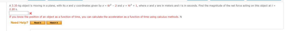 A 3.35-kg object is moving in a plane, with its x and y coordinates given by x = 6t2 – 2 and y = 4t3 + 1, where x and y are in meters and t is in seconds. Find the magnitude of the net force acting on this object at t =
2.20 s.
If you know the position of an object as a function of time, you can calculate the acceleration as a function of time using calculus methods. N
Need Help?
Read It
Watch It
