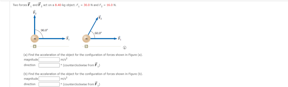 Two forces F, and F, act on a 8.40-kg object. F,
= 30.0 N and F, = 16.0 N.
1
2.
90.0°
60.0°
m
m
b
(a) Find the acceleration of the object for the configuration of forces shown in Figure (a).
magnitude
|m/s²
direction
° (counterclockwise from F,)
(b) Find the acceleration of the object for the configuration of forces shown in Figure (b).
magnitude
|m/s²
direction
° (counterclockwise from F,)
