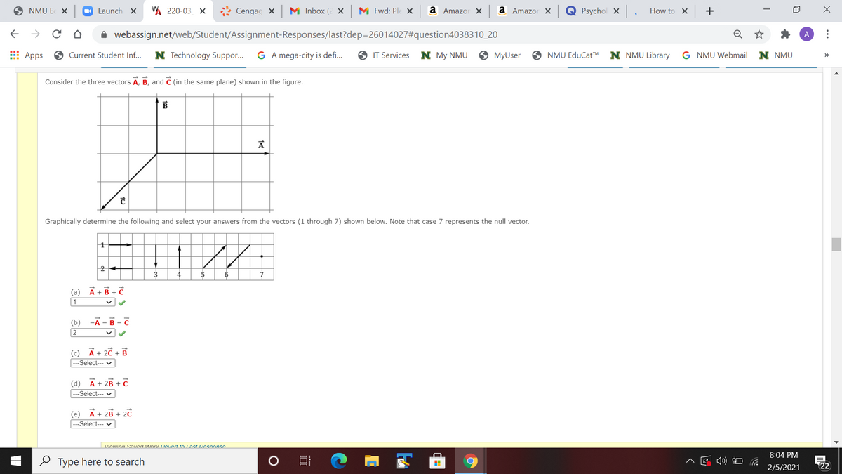 NMU E X
O Launch X
WA 220-03 X
* Cengag x
M Inbox (2 x M Fwd: Ple X
a Amazor x a Amazor X
Psychol x
How to X
->
i webassign.net/web/Student/Assignment-Responses/last?dep=26014027#question4038310_20
E Apps
O Current Student Inf...
N Technology Suppor.
G A mega-city is defi...
O IT Services
N My NMU
9 MyUser
O NMU EduCat™M
N NMU Library
G NMU Webmail
N NMU
>>
Consider the three vectors A, B, and C (in the same plane) shown in the figure.
B
Graphically determine the following and select your answers from the vectors (1 through 7) shown below. Note that case 7 represents the null vector.
2
3
(a) A+B + C
1
(b) -А - В - С
2
(c) A+ 2C + B
---Select--- v
(d)
A + 2B + C
---Select--- v
(e)
A + 2B + 2C
|---Select--- v
Viewing SaI/ed Work Revert to Last Response
8:04 PM
O Type here to search
)コ G
2/5/2021
22
..
+
田 ↑
