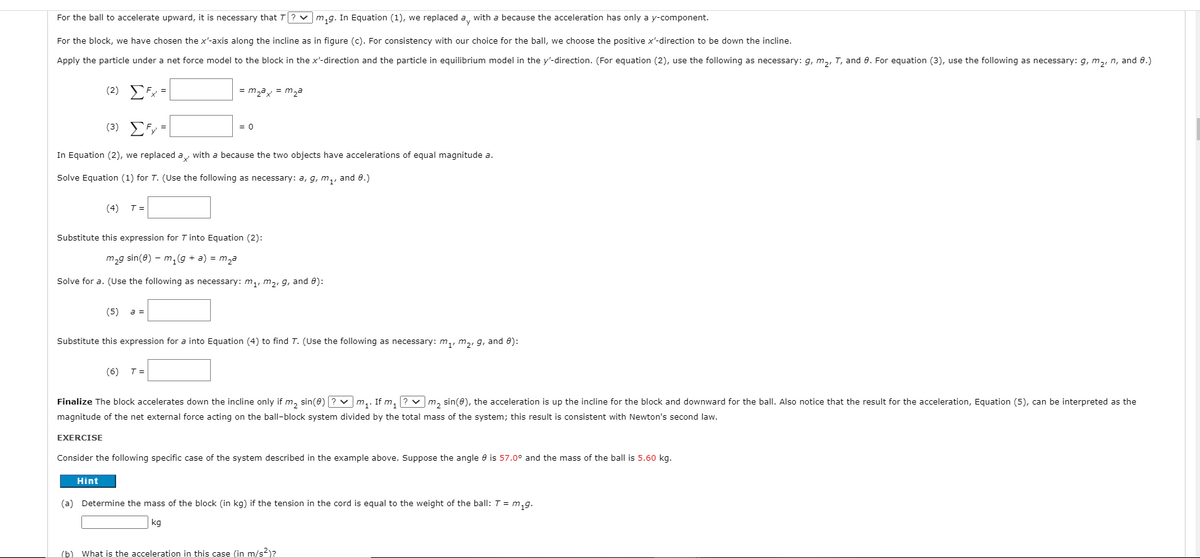 For the ball to accelerate upward, it is necessary that T? v m,g. In Equation (1), we replaced a, with a because the acceleration has only a y-component.
For the block, we have chosen the x'-axis along the incline as in figure (c). For consistency with our choice for the ball, we choose the positive x'-direction to be down the incline.
Apply the particle under a net force model to the block in the x'-direction and the particle in equilibrium model in the y'-direction. (For equation (2), use the following as necessary: g, m,, T, and 0. For equation (3), use the following as necessary: g, m,, n, and 0.)
(2) EFx =
= m,ay = m,a
(3) EFy=
= 0
In Equation (2), we replaced a, with a because the two objects have accelerations of equal magnitude a.
Solve Equation (1) for T. (Use the following as necessary: a, g, m,, and 0.)
(4)
T =
Substitute this expression for T into Equation (2):
m,g sin(8) – m,(g + a) = m,a
Solve for a. (Use the following as necessary: m,, m2, g, and 8):
(5)
a =
Substitute this expression for a into Equation (4) to find T. (Use the following as necessary: m,, m,, g, and 0):
(6)
T =
Finalize The block accelerates down the incline only if m, sin(e) ? v m,. If m, ? v m, sin(8), the acceleration is up the incline for the block and downward for the ball. Also notice that the result for the acceleration, Equation (5), can be interpreted as the
magnitude of the net external force acting on the ball-block system divided by the total mass of the system; this result is consistent with Newton's second law.
EXERCISE
Consider the following specific case of the system described in the example above. Suppose the angle e is 57.0° and the mass of the ball is 5.60 kg.
Hint
(a) Determine the mass of the block (in kg) if the tension in the cord is equal to the weight of the ball: T = m,g.
kg
(b) What is the acceleration in this case (in m/s2)?
