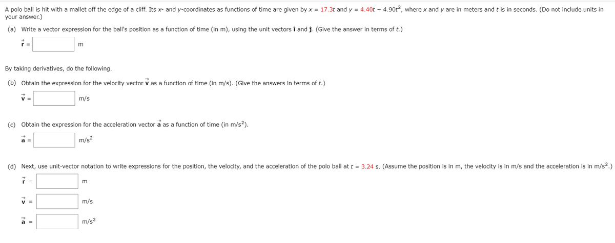 A polo ball is hit with a mallet off the edge of a cliff. Its x- and y-coordinates as functions of time are given by x = 17.3t and y = 4.40t – 4.90t2, where x and y are in meters andt is in seconds. (Do not include units in
your answer.)
(a) Write a vector expression for the ball's position as a function of time (in m), using the unit vectors î and ĵ. (Give the answer in terms of t.)
r =
By taking derivatives, do the following.
(b) Obtain the expression for the velocity vector v as a function of time (in m/s). (Give the answers in terms of t.)
m/s
(c) Obtain the expression for the acceleration vector a as a function of time (in m/s?).
a =
m/s?
(d) Next, use unit-vector notation to write expressions for the position, the velocity, and the acceleration of the polo ball att = 3.24 s. (Assume the position is in m, the velocity is in m/s and the acceleration is in m/s?.)
r =
v =
m/s
a =
m/s?
