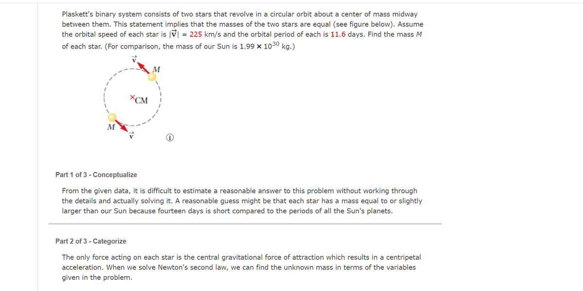 Plaskett's binary system consists of two stars that revolve in a circular orbit about a center of mass midway
between them. This statement implies that the masses of the two stars are equal (see figure below). Assume
the orbital speed of each star is v| = 225 km/s and the orbital period of each is 11.6 days. Find the mass M
of each star. (For comparison, the mass of our Sun is 1.99 x 1030 kg.)
M
XCM
M
Part 1 of 3 - Conceptualize
From the given data, it is difficult to estimate a reasonable answer to this problem without working through
the details and actually solving it. A reasonable guess might be that each star has a mass equal to or slightly
larger than our Sun because fourteen days is short compared to the periods of all the Sun's planets.
Part 2 of 3 - Categorize
The only force acting on each star is the central gravitational force of attraction which results in a centripetal
acceleration. When we solve Newton's second law, we can find the unknown mass in terms of the variables
given in the problem.
