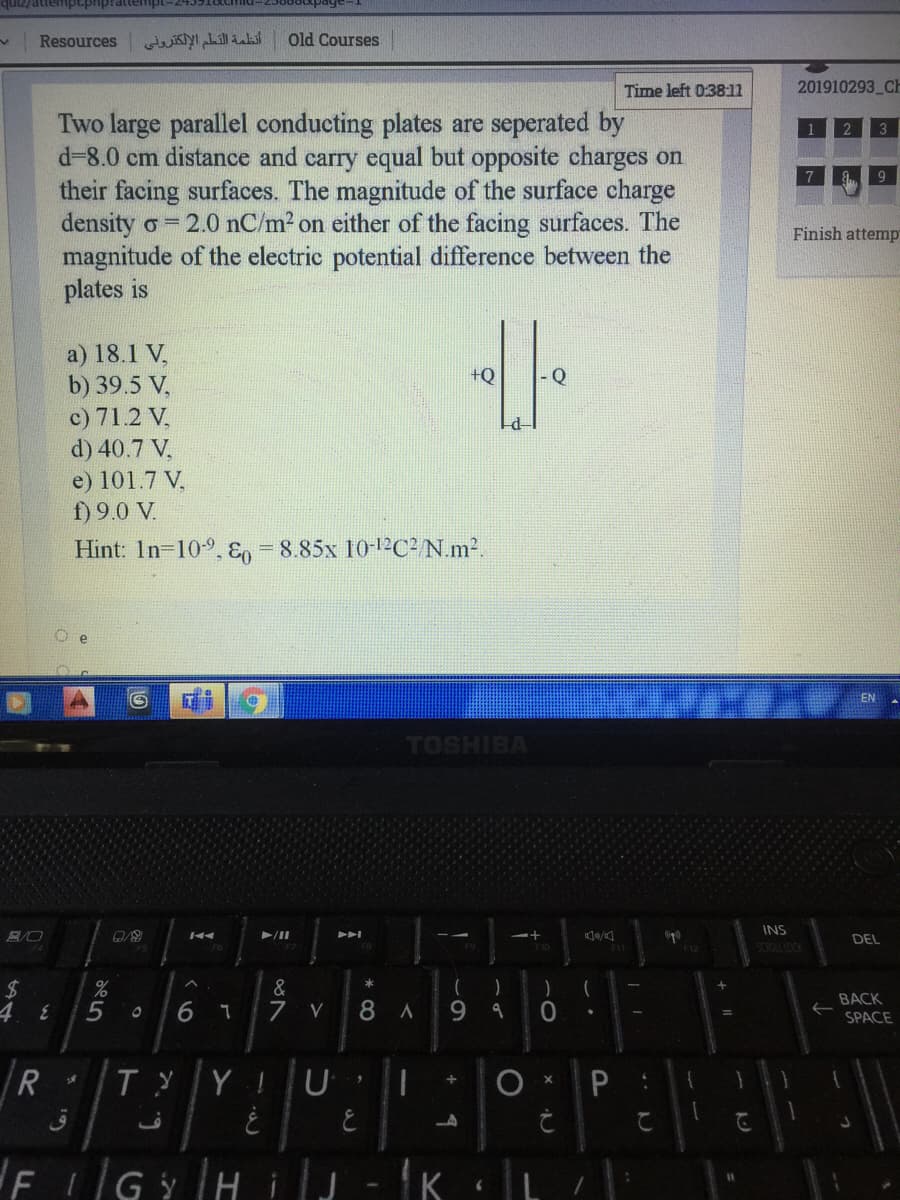 aupidudaduane/anb
Resources
أنظمة التلم الإلكترونی
Old Courses
Time left 0:38:11
201910293 CH
Two large parallel conducting plates are seperated by
d-8.0 cm distance and carry equal but opposite charges on
their facing surfaces. The magnitude of the surface charge
density o = 2.0 nC/m2 on either of the facing surfaces. The
magnitude of the electric potential difference between the
plates is
Finish attemp
a) 18.1 V,
b) 39.5 V,
c) 71.2 V.
d) 40.7 V,
+Q
e) 101.7 V.
f) 9.0 V.
Hint: In-109,En =8.85x 10-12²C² N.m2.
e
TOSHIBA
INS
/II
DEL
&
7
BACK
4 8
5
6
8 A
9 9
SPACE
R
Y
FIGYHiJ-K L:
