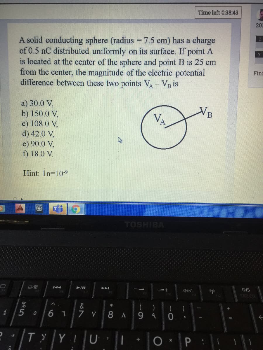 Time left 0:38:43
201
A solid conducting sphere (radius = 7.5 cm) has a charge
of 0.5 nC distributed uniformly on its surface. If point A
is located at the center of the sphere and point B is 25 cm
from the center, the magnitude of the electric potential
difference between these two points VA- Vg is
Fini
a) 30.0 V,
b) 150.0 V,
c) 108.0 V,
d) 42.0 V,
e) 90.0 V,
f) 18.0 V.
VA
Hint: In-10-9
TOSHIBA
INS
&
7
8 A
9 9 0
V
TyY
O •P :
6
