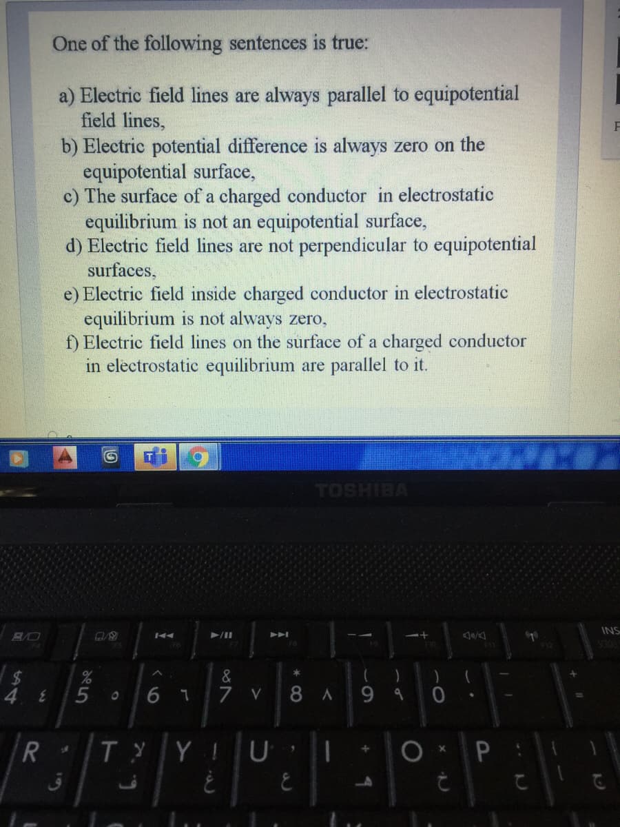 One of the following sentences is true:
a) Electric field lines are always parallel to equipotential
field lines,
b) Electric potential difference is always zero on the
equipotential surface,
c) The surface of a charged conductor in electrostatic
equilibrium is not an equipotential surface,
d) Electric field lines are not perpendicular to equipotential
surfaces,
e) Electric field inside charged conductor in electrostatic
equilibrium is
f) Electric field lines on the surface of a charged conductor
in electrostatic equilibrium are parallel to it.
always zero,
TOSHIBA
INS
&
6 7
7 V
8A9 4
TYYIUI
