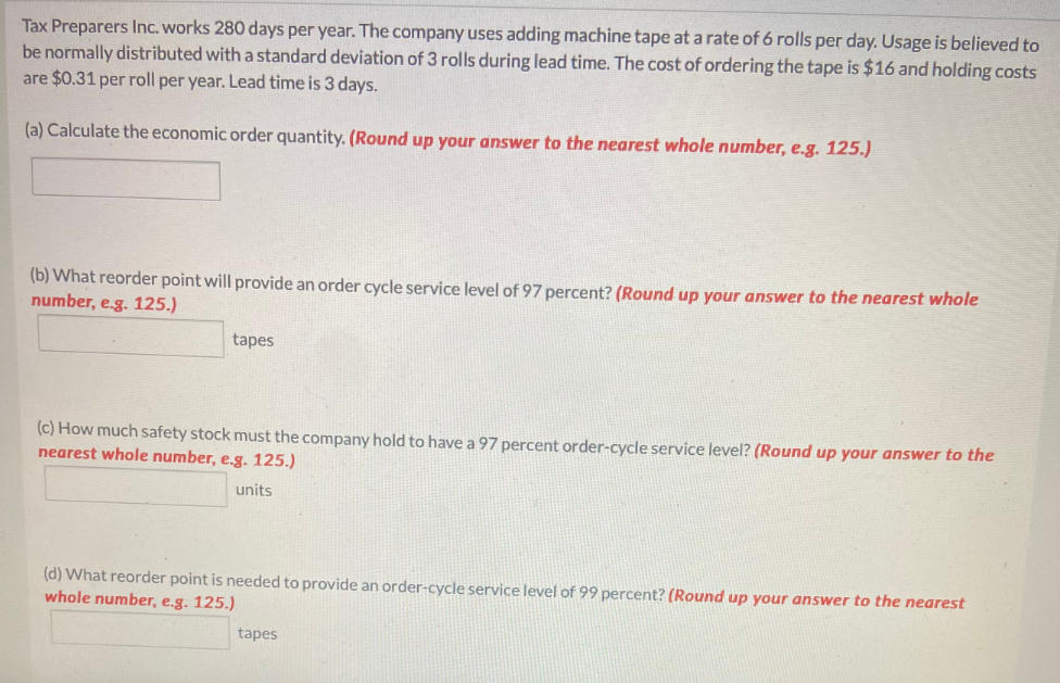 Tax Preparers Inc. works 280 days per year. The company uses adding machine tape at a rate of 6 rolls per day. Usage is believed to
be normally distributed with a standard deviation of 3 rolls during lead time. The cost of ordering the tape is $16 and holding costs
are $0.31 per roll per year. Lead time is 3 days.
(a) Calculate the economic order quantity. (Round up your answer to the nearest whole number, e.g. 125.)
(b) What reorder point will provide an order cycle service level of 97 percent? (Round up your answer to the nearest whole
number, e.g. 125.)
tapes
(c) How much safety stock must the company hold to have a 97 percent order-cycle service level? (Round up your answer to the
nearest whole number, e.g. 125.)
units
(d) What reorder point is needed to provide an order-cycle service level of 99 percent? (Round up your answer to the nearest
whole number, e.g. 125.)
tapes
