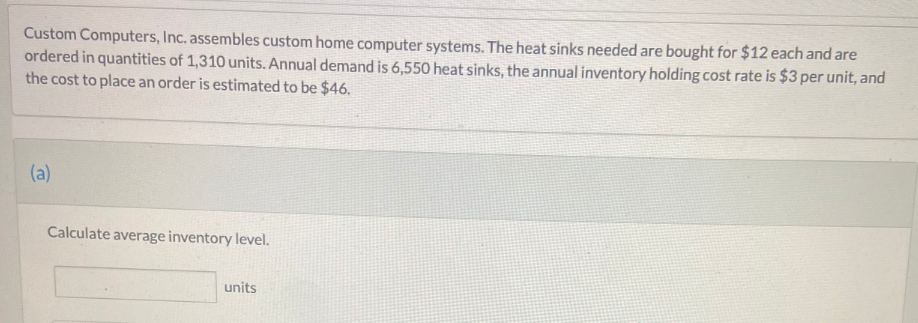 Custom Computers, Inc. assembles custom home computer systems. The heat sinks needed are bought for $12 each and are
ordered in quantities of 1,310 units. Annual demand is 6,550 heat sinks, the annual inventory holding cost rate is $3 per unit, and
the cost to place an order is estimated to be $46.
(a)
Calculate average inventory level.
units
