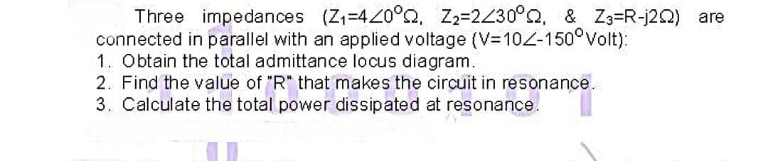 Three impedances (Z=420°o, Z2=2430°Q, & Z3=R-j2Q) are
connected in parallel with an applied voltage (V=10Z-150°Volt):
1. Obtain the total admittance locus diagram.
2. Find the value of "R" that makes the circuit in resonance.
3. Calculate the total power dissipated at resonance.
