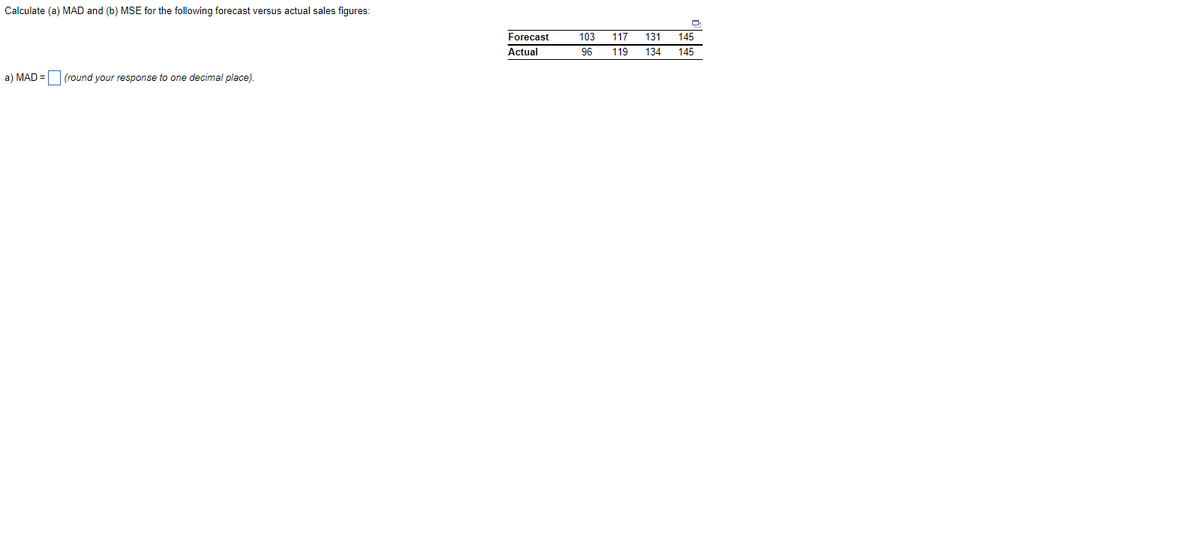 Calculate (a) MAD and (b) MSE for the following forecast versus actual sales figures:
a) MAD =
(round your response to one decimal place).
Forecast
Actual
103 117 131 145
96
119 134 145