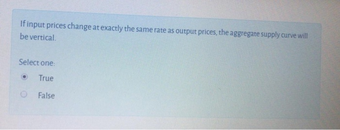 If input prices change at exactly the same rate as output prices, the aggregate supply curve will
be vertical.
Select one:
True
O False