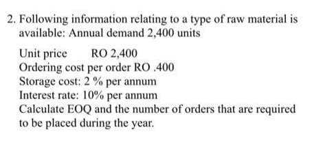 2. Following information relating to a type of raw material is
available: Annual demand 2,400 units
Unit price
RO 2,400
Ordering cost per order RO .400
Storage cost: 2% per annum
Interest rate: 10% per annum
Calculate EOQ and the number of orders that are required
to be placed during the year.