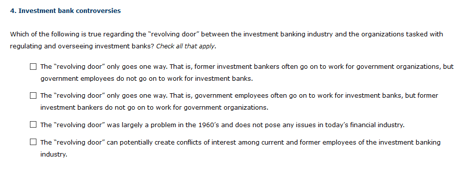 4. Investment bank controversies
Which of the following is true regarding the "revolving door" between the investment banking industry and the organizations tasked with
regulating and overseeing investment banks? Check all that apply.
The "revolving door" only goes one way. That is, former investment bankers often go on to work for government organizations, but
government employees do not go on to work for investment banks.
The "revolving door" only goes one way. That is, government employees often go on to work for investment banks, but former
investment bankers do not go on to work for government organizations.
The "revolving door" was largely a problem in the 1960's and does not pose any issues in today's financial industry.
The "revolving door" can potentially create conflicts of interest among current and former employees of the investment banking
industry.