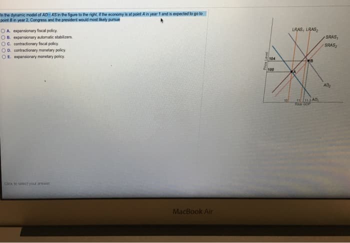 In the dynamic model of AD-AS in the figure to the right, if the economy is at point A in year 1 and is expected to go to
point B in year 2, Congress and the president would most likely pursue
OA expansionary fiscal policy.
OB. expansionary automatic stabilizers.
OC. contractionary fiscal policy.
OD. contractionary monetary policy.
OE. expansionary monetary policy.
Click to select your answer
MacBook Air
Price Level
104
100
101
LRAS, LRAS₂
A
B
11113AD
Real GOP
SRAS,
SRAS₂
AD₂