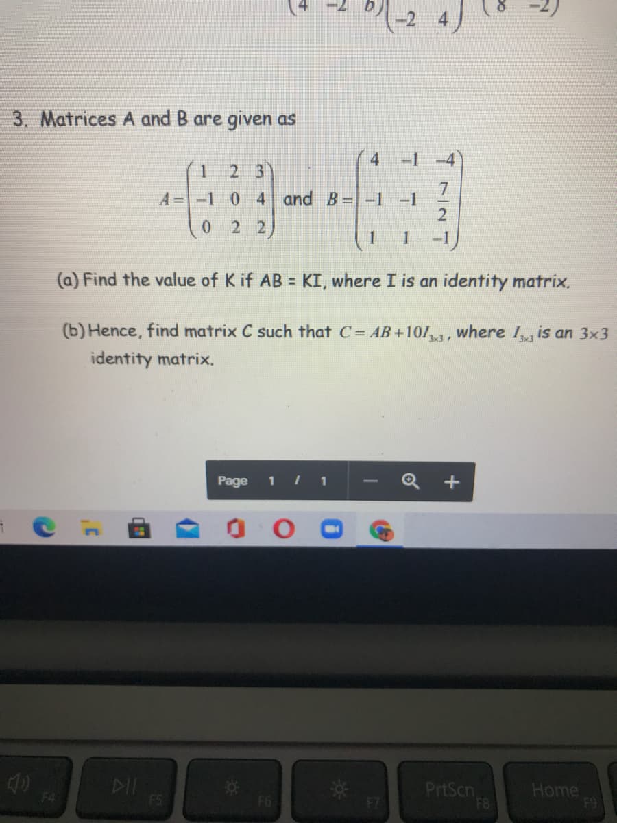 (-2 4)
3. Matrices A and B are given as
2 3
A=-1 0 4 and B=-1
-1
0 2 2)
| 1
1
-1
(a) Find the value of K if AB = KI, where I is an identity matrix.
(b) Hence, find matrix C such that C= AB+10/3, where Ig is an 3x3
identity matrix.
Page
1 1
PrtScn
F8
Home
F9
F4
F5
F6
