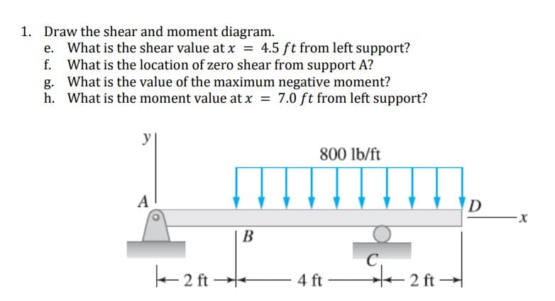 1. Draw the shear and moment diagram.
What is the shear value at x = 4.5 ft from left support?
f. What is the location of zero shear from support A?
g. What is the value of the maximum negative moment?
h. What is the moment value at x = 7.0 ft from left support?
y
800 lb/ft
||||||||||.
A
D
В
e 2 ft-
ste
2 ft -
4 ft
