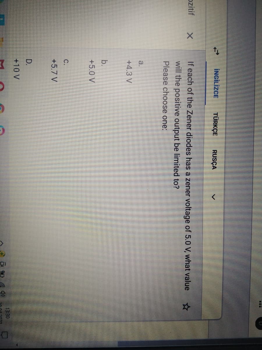 İNGİLİZCE
TÜRKÇE
RUSÇA
ozitif
If each of the Zener diodes has a zener voltage of 5.0 V, what value
will the positive output be limited to?
Please choose one:
a.
+4.3 V
b.
+5.0 V
С.
+5.7 V
D.
+10 V
13:30

