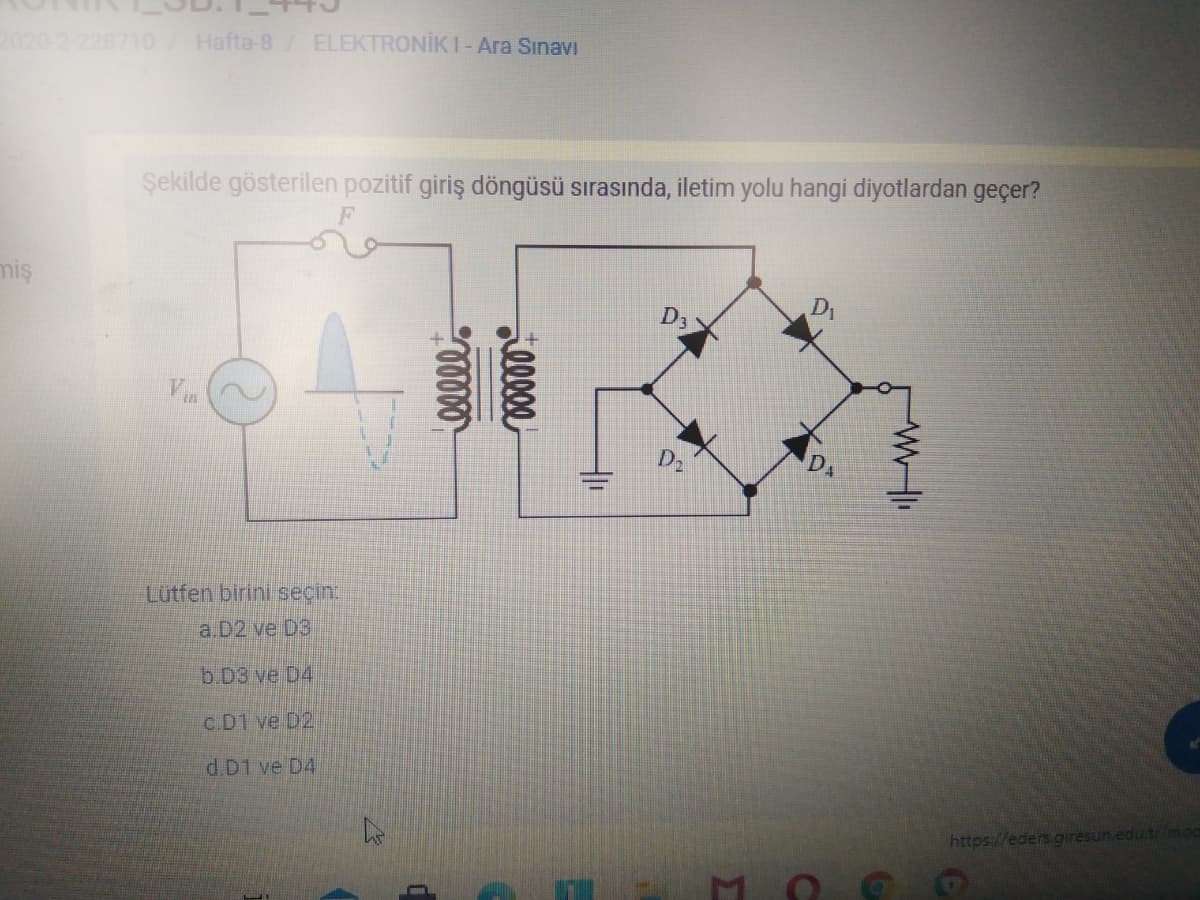 Hafta-8/ ELEKTRONİKI-Ara Sınavı
Şekilde gösterilen pozitif giriş döngüsü sırasında, iletim yolu hangi diyotlardan geçer?
miş
D1
D3
Vin
D2
Lutfen birini seçin
a.D2 ve D3
b.D3 ve D4
c.D1 ve D2
d.D1 ve D4
https://eders.giresun.edu.tr/mod
lllee
