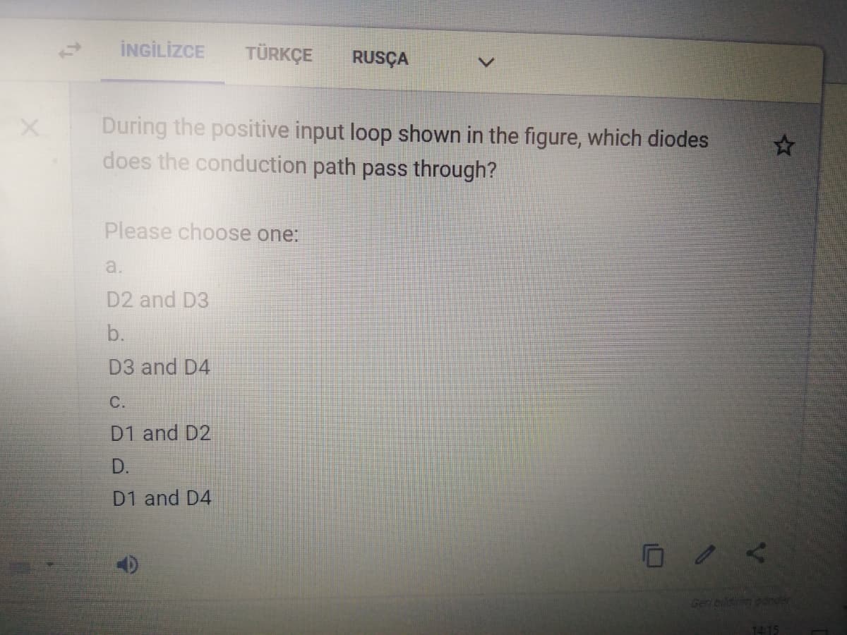 İNGİLİZCE
TÜRKÇE
RUSÇA
During the positive input loop shown in the figure, which diodes
does the conduction path pass through?
Please choose one:
a.
D2 and D3
b.
D3 and D4
С.
D1 and D2
D.
D1 and D4
Geri bildirim goinger
1415
