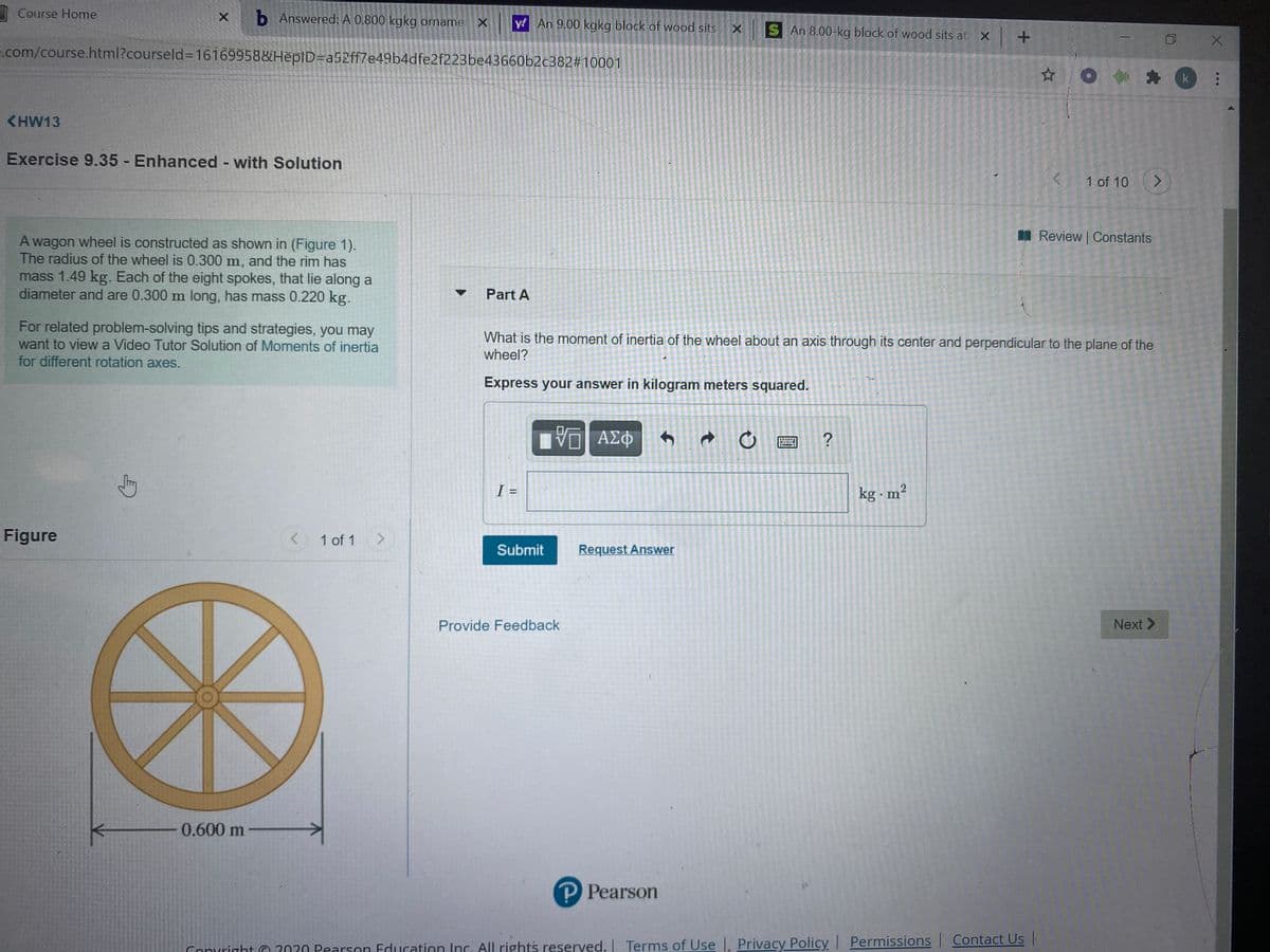 I Course Home
b Answered: A 0.800 kgkg orname
y! An 9.00 kgkg block of wood sits X S An 8.00-kg block of wood sits at X +
.com/course.html?courseld%=16169958&HēplD=a52ff7e4964dfe2f223be43660b2c382#10001
o言神
k
<HW13
Exercise 9.35 - Enhanced - with Solution
1 of 10
<>
I Review | Constants
A wagon wheel is constructed as shown in (Figure 1).
The radius of the wheel is 0.300 m, and the rim has
mass 1.49 kg. Each of the eight spokes, that lie along a
diameter and are 0.300 m long, has mass 0.220 kg.
Part A
For related problem-solving tips and strategies, you may
want to view a Video Tutor Solution of Moments of inertia
for different rotation axes.
What is the moment of inertia of the wheel about an axis through its center and perpendicular to the plane of the
wheel?
Express your answer in kilogram meters squared.
ΑΣΦ
I =
kg - m²
Figure
< 1 of 1
Submit
Request Answer
Provide Feedback
Next >
0.600 m
P Pearson
Conuright O 2020 Pearson Education Inc. All rights reserved. I Terms of Use. Privacy Policy Permissions | Contact Us |
