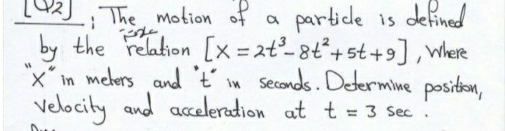 The motion of a
by the relation [x = 2t²-8t°+st+9], where
x´in mekers and t' im Seconds. Deermine positon,
Velocity and acceleradion at t = 3 Sec:
partice is defined
