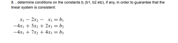 8. , determine conditions on the constants b, (b1, b2 etc), if any, in order to guarantee that the
linear system is consistent:
x1 – 2x2 – x3 = b|
-4x1 + 5x2 + 2x3 = b2
-4x1 + 7x2 + 4x3 = b3
