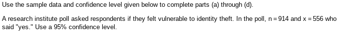 Use the sample data and confidence level given below to complete parts (a) through (d).
A research institute poll asked respondents if they felt vulnerable to identity theft. In the poll, n=914 and x = 556 who
said "yes." Use a 95% confidence level.