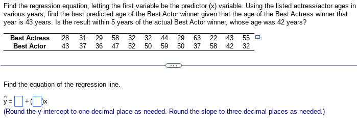 Find the regression equation, letting the first variable be the predictor (x) variable. Using the listed actress/actor ages in
various years, find the best predicted age of the Best Actor winner given that the age of the Best Actress winner that
year is 43 years. Is the result within 5 years of the actual Best Actor winner, whose age was 42 years?
Best Actress
Best Actor
28 31 29 58 32 32 44 29 63 22 43 55
43
50 59 50 37 58 42 32
37 36
47 52
Find the equation of the regression line.
ý =Dtx
+
(Round the y-intercept to one decimal place as needed. Round the slope to three decimal places as needed.)