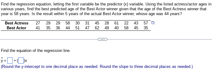 Find the regression equation, letting the first variable be the predictor (x) variable. Using the listed actress/actor ages in
various years, find the best predicted age of the Best Actor winner given that the age of the Best Actress winner that
year is 58 years. Is the result within 5 years of the actual Best Actor winner, whose age was 44 years?
Best Actress
Best Actor
27 29 29 58 30
41 35 36
44
51
31 47
45 28 61 22 43 57 Q
62 49 40 58 45 35
Find the equation of the regression line.
ŷ=+x
(Round the y-intercept to one decimal place as needed. Round the slope to three decimal places as needed.)