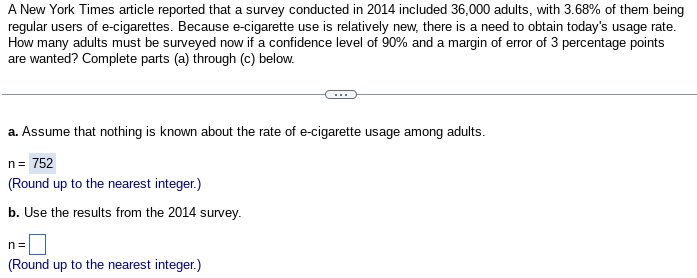 A New York Times article reported that a survey conducted in 2014 included 36,000 adults, with 3.68% of them being
regular users of e-cigarettes. Because e-cigarette use is relatively new, there is a need to obtain today's usage rate.
How many adults must be surveyed now if a confidence level of 90% and a margin of error of 3 percentage points
are wanted? Complete parts (a) through (c) below.
a. Assume that nothing is known about the rate of e-cigarette usage among adults.
n = 752
(Round up to the nearest integer.)
b. Use the results from the 2014 survey.
n=
(Round up to the nearest integer.)