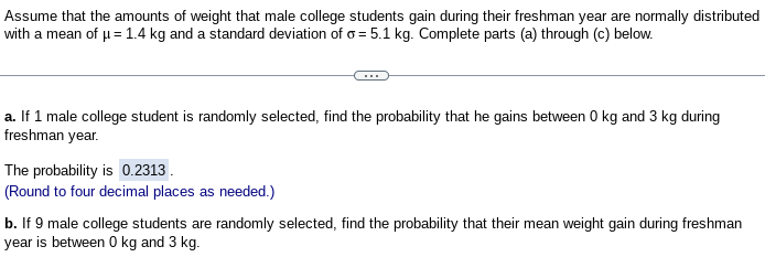Assume that the amounts of weight that male college students gain during their freshman year are normally distributed
with a mean of μ = 1.4 kg and a standard deviation of o= 5.1 kg. Complete parts (a) through (c) below.
a. If 1 male college student is randomly selected, find the probability that he gains between 0 kg and 3 kg during
freshman year.
The probability is 0.2313.
(Round to four decimal places as needed.)
b. If 9 male college students are randomly selected, find the probability that their mean weight gain during freshman
year is between 0 kg and 3 kg.